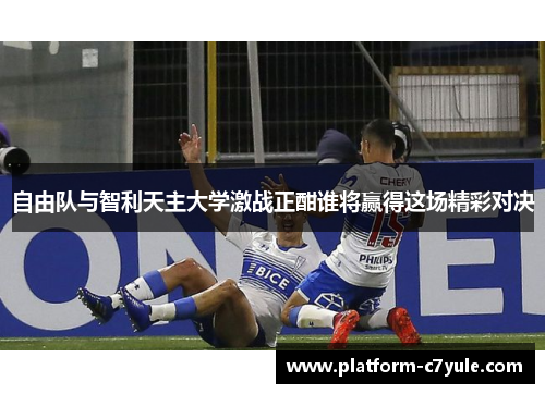 自由队与智利天主大学激战正酣谁将赢得这场精彩对决