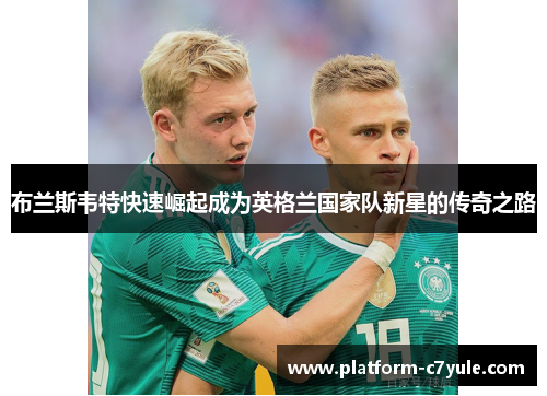布兰斯韦特快速崛起成为英格兰国家队新星的传奇之路 布兰斯韦特快速崛起成为英格兰国家队新星的传奇之路