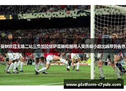 曼联欧冠主场二比三负加拉塔萨雷滕哈赫用人受质疑小组出线形势告急 曼联欧冠主场二比三负加拉塔萨雷滕哈赫用人受质疑小组出线形势告急