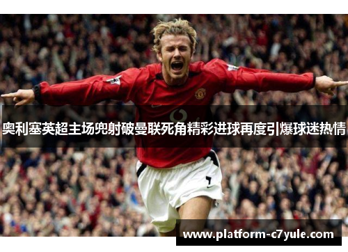 奥利塞英超主场兜射破曼联死角精彩进球再度引爆球迷热情