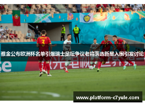 雅金公布欧洲杯名单引爆瑞士足坛争议老将落选新星入围引发讨论