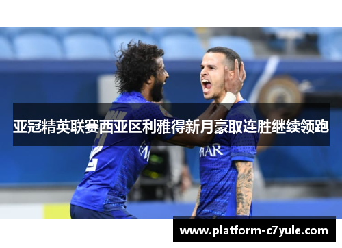 亚冠精英联赛西亚区利雅得新月豪取连胜继续领跑 亚冠精英联赛西亚区利雅得新月豪取连胜继续领跑
